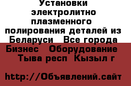 Установки электролитно-плазменного  полирования деталей из Беларуси - Все города Бизнес » Оборудование   . Тыва респ.,Кызыл г.